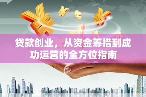 阳谷贷款创业，从资金筹措到成功运营的全方位指南